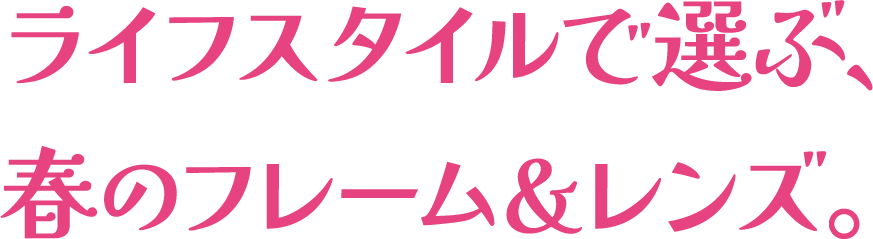 ライフスタイルで選ぶ、春のフレーム＆レンズ。